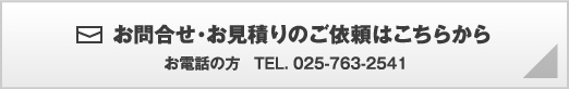 お問合せ・お見積りのご依頼はこちらから お電話の方　TEL.025-763-2541