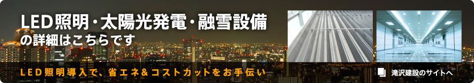 滝沢建設のサイトへ　LED照明・太陽光発電・融雪設備の詳細はこちらです　LED照明導入で、省エネ＆コストカットをお手伝い