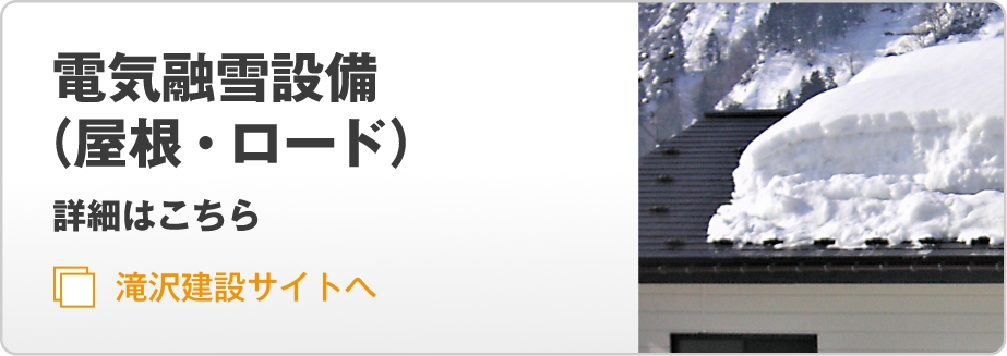 電気融雪設備（屋根・ロード）　詳細はこちら 滝沢建設サイトへ